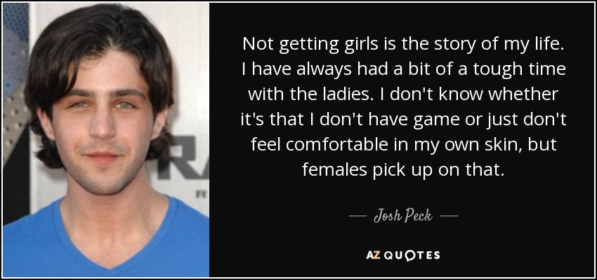 Not getting girls is the story of my life. I have always had a bit of a tough time with the ladies. I don't know whether it's that I don't have game or just don't feel comfortable in my own skin, but females pick up on that. - Josh Peck
