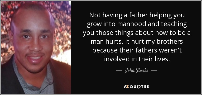 Not having a father helping you grow into manhood and teaching you those things about how to be a man hurts. It hurt my brothers because their fathers weren't involved in their lives. - John Starks