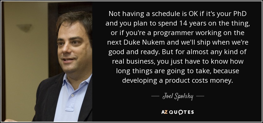 Not having a schedule is OK if it's your PhD and you plan to spend 14 years on the thing, or if you're a programmer working on the next Duke Nukem and we'll ship when we're good and ready. But for almost any kind of real business, you just have to know how long things are going to take, because developing a product costs money. - Joel Spolsky