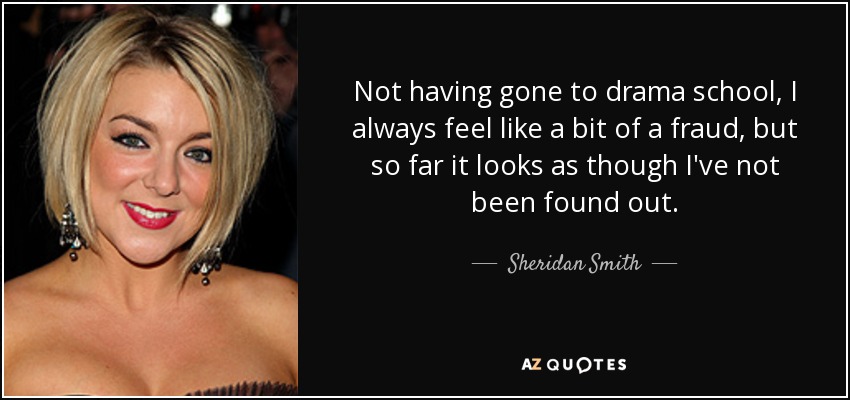 Not having gone to drama school, I always feel like a bit of a fraud, but so far it looks as though I've not been found out. - Sheridan Smith