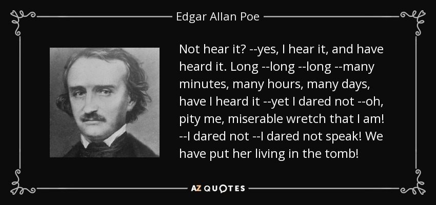 Not hear it? --yes, I hear it, and have heard it. Long --long --long --many minutes, many hours, many days, have I heard it --yet I dared not --oh, pity me, miserable wretch that I am! --I dared not --I dared not speak! We have put her living in the tomb! - Edgar Allan Poe