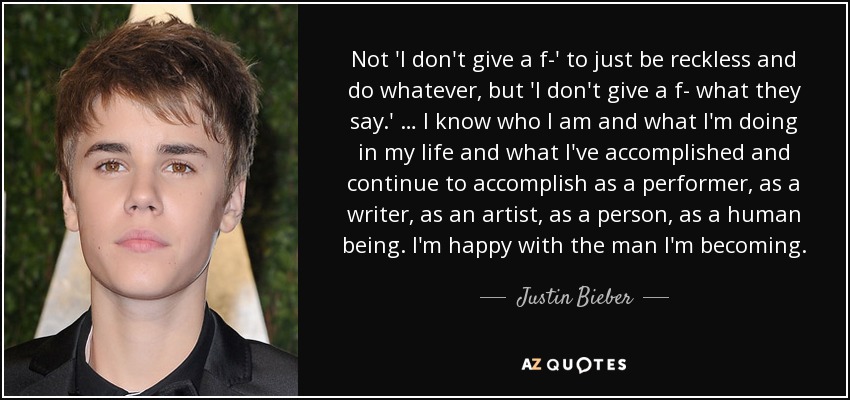 Not 'I don't give a f-' to just be reckless and do whatever, but 'I don't give a f- what they say.' … I know who I am and what I'm doing in my life and what I've accomplished and continue to accomplish as a performer, as a writer, as an artist, as a person, as a human being. I'm happy with the man I'm becoming. - Justin Bieber