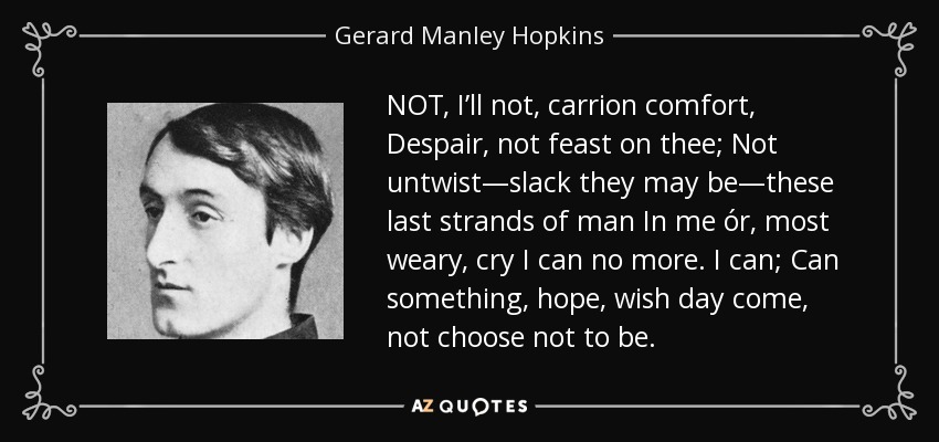 NOT, I’ll not, carrion comfort, Despair, not feast on thee; Not untwist—slack they may be—these last strands of man In me ór, most weary, cry I can no more. I can; Can something, hope, wish day come, not choose not to be. - Gerard Manley Hopkins