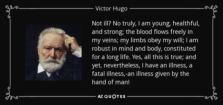 Not ill? No truly, I am young, healthful, and strong; the blood flows freely in my veins; my limbs obey my will; I am robust in mind and body, constituted for a long life. Yes, all this is true; and yet, nevertheless, I have an illness, a fatal illness,-an illness given by the hand of man! - Victor Hugo