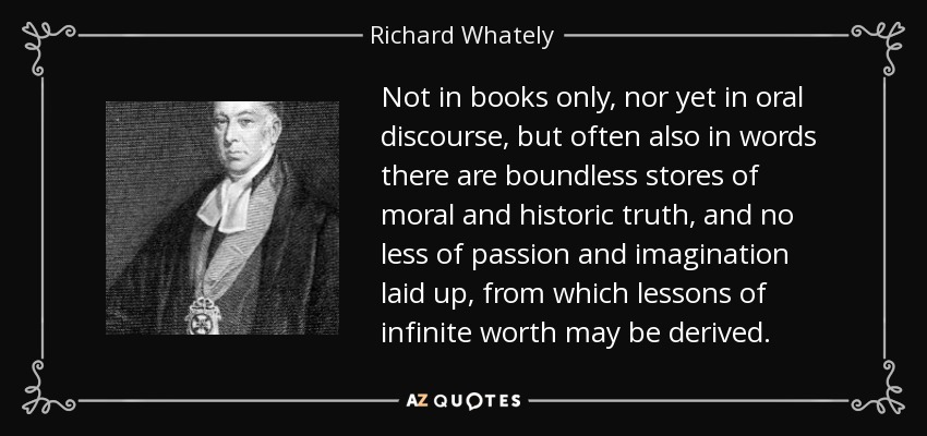 Not in books only, nor yet in oral discourse, but often also in words there are boundless stores of moral and historic truth, and no less of passion and imagination laid up, from which lessons of infinite worth may be derived. - Richard Whately
