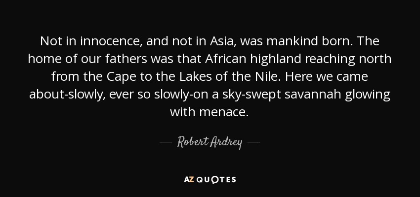 Not in innocence, and not in Asia, was mankind born. The home of our fathers was that African highland reaching north from the Cape to the Lakes of the Nile. Here we came about-slowly, ever so slowly-on a sky-swept savannah glowing with menace. - Robert Ardrey