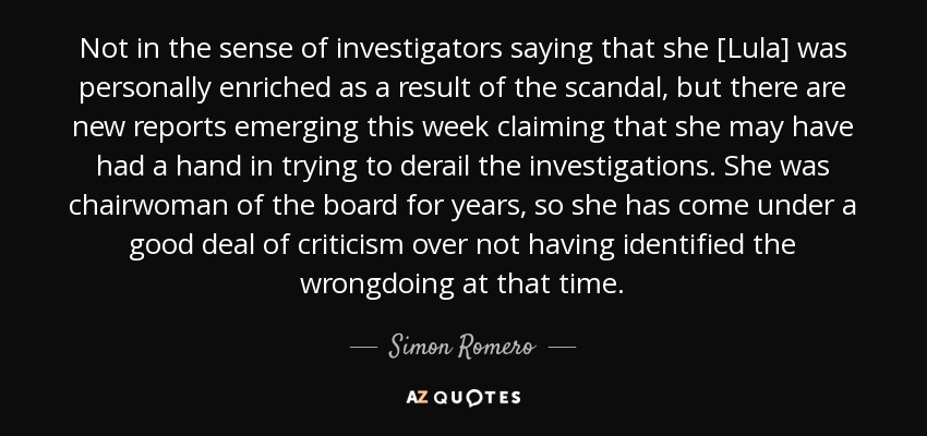 Not in the sense of investigators saying that she [Lula] was personally enriched as a result of the scandal, but there are new reports emerging this week claiming that she may have had a hand in trying to derail the investigations. She was chairwoman of the board for years, so she has come under a good deal of criticism over not having identified the wrongdoing at that time. - Simon Romero