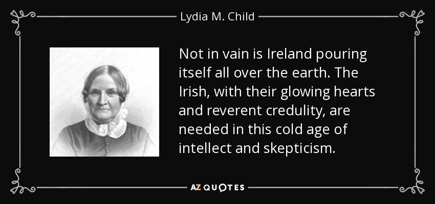 Not in vain is Ireland pouring itself all over the earth. The Irish, with their glowing hearts and reverent credulity, are needed in this cold age of intellect and skepticism. - Lydia M. Child