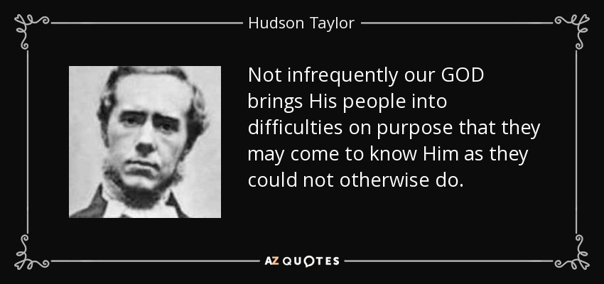 Not infrequently our GOD brings His people into difficulties on purpose that they may come to know Him as they could not otherwise do. - Hudson Taylor