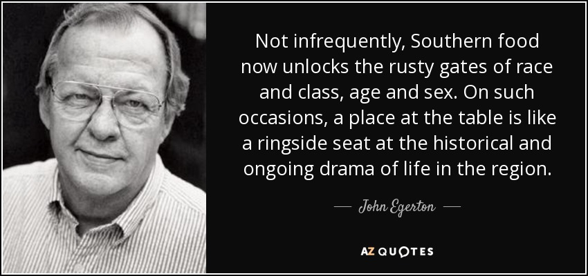 Not infrequently, Southern food now unlocks the rusty gates of race and class, age and sex. On such occasions, a place at the table is like a ringside seat at the historical and ongoing drama of life in the region. - John Egerton