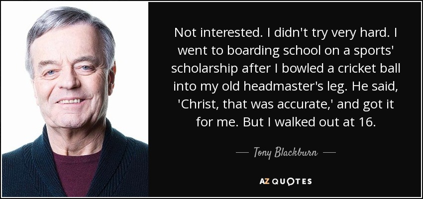 Not interested. I didn't try very hard. I went to boarding school on a sports' scholarship after I bowled a cricket ball into my old headmaster's leg. He said, 'Christ, that was accurate,' and got it for me. But I walked out at 16. - Tony Blackburn