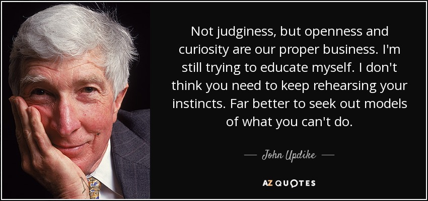 Not judginess, but openness and curiosity are our proper business. I'm still trying to educate myself. I don't think you need to keep rehearsing your instincts. Far better to seek out models of what you can't do. - John Updike
