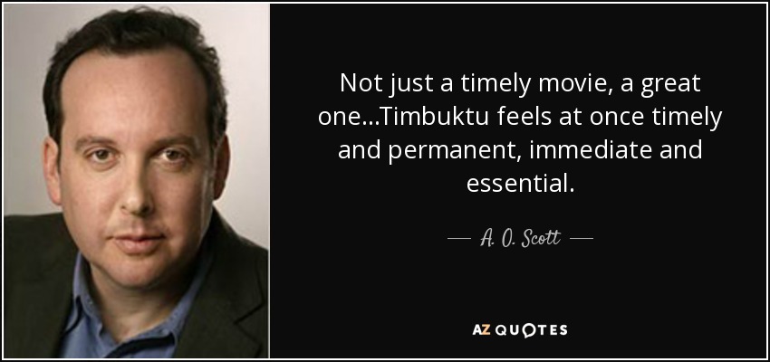 Not just a timely movie, a great one...Timbuktu feels at once timely and permanent, immediate and essential. - A. O. Scott