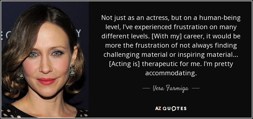 Not just as an actress, but on a human-being level, I've experienced frustration on many different levels. [With my] career, it would be more the frustration of not always finding challenging material or inspiring material ... [Acting is] therapeutic for me. I'm pretty accommodating. - Vera Farmiga