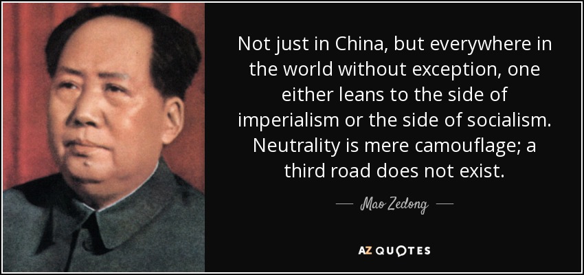 Not just in China, but everywhere in the world without exception, one either leans to the side of imperialism or the side of socialism. Neutrality is mere camouflage; a third road does not exist. - Mao Zedong