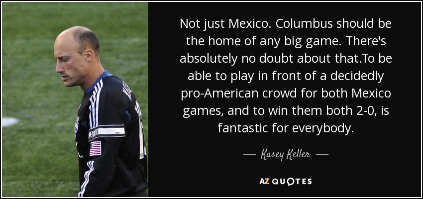 Not just Mexico. Columbus should be the home of any big game. There's absolutely no doubt about that.To be able to play in front of a decidedly pro-American crowd for both Mexico games, and to win them both 2-0, is fantastic for everybody. - Kasey Keller
