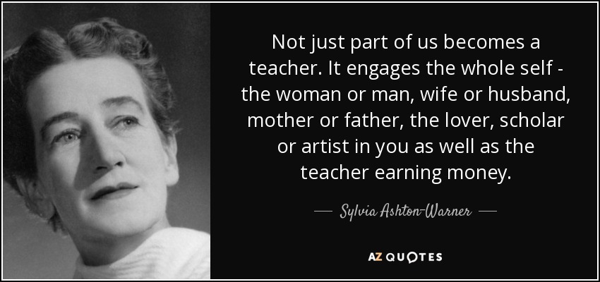 Not just part of us becomes a teacher. It engages the whole self - the woman or man, wife or husband, mother or father, the lover, scholar or artist in you as well as the teacher earning money. - Sylvia Ashton-Warner
