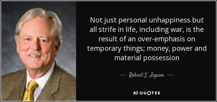 Not just personal unhappiness but all strife in life, including war, is the result of an over-emphasis on temporary things; money, power and material possession - Robert S. Jepson, Jr.