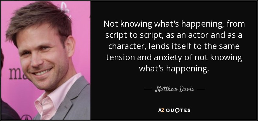 Not knowing what's happening, from script to script, as an actor and as a character, lends itself to the same tension and anxiety of not knowing what's happening. - Matthew Davis