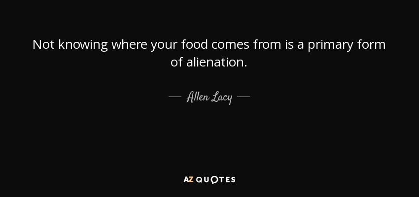 Not knowing where your food comes from is a primary form of alienation. - Allen Lacy