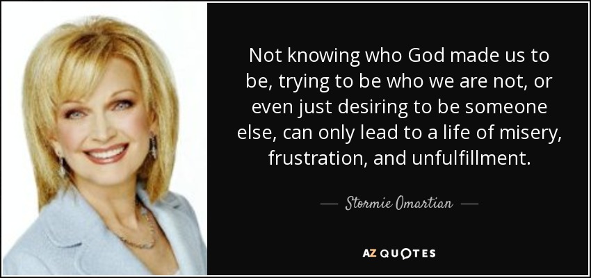 Not knowing who God made us to be, trying to be who we are not, or even just desiring to be someone else, can only lead to a life of misery, frustration, and unfulfillment. - Stormie Omartian