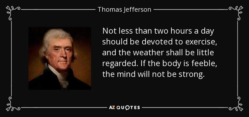 Not less than two hours a day should be devoted to exercise, and the weather shall be little regarded. If the body is feeble, the mind will not be strong. - Thomas Jefferson