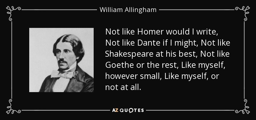 Not like Homer would I write, Not like Dante if I might, Not like Shakespeare at his best, Not like Goethe or the rest, Like myself, however small, Like myself, or not at all. - William Allingham