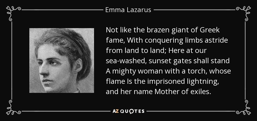 Not like the brazen giant of Greek fame, With conquering limbs astride from land to land; Here at our sea-washed, sunset gates shall stand A mighty woman with a torch, whose flame Is the imprisoned lightning, and her name Mother of exiles. - Emma Lazarus