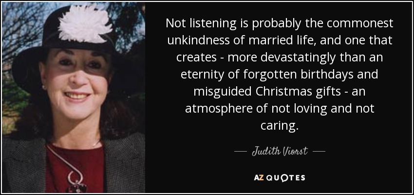 Not listening is probably the commonest unkindness of married life, and one that creates - more devastatingly than an eternity of forgotten birthdays and misguided Christmas gifts - an atmosphere of not loving and not caring. - Judith Viorst