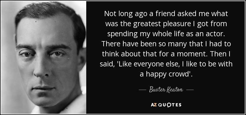 Not long ago a friend asked me what was the greatest pleasure I got from spending my whole life as an actor. There have been so many that I had to think about that for a moment. Then I said, 'Like everyone else, I like to be with a happy crowd'. - Buster Keaton