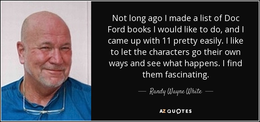 Not long ago I made a list of Doc Ford books I would like to do, and I came up with 11 pretty easily. I like to let the characters go their own ways and see what happens. I find them fascinating. - Randy Wayne White
