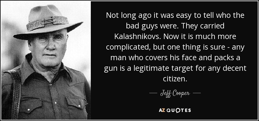 Not long ago it was easy to tell who the bad guys were. They carried Kalashnikovs. Now it is much more complicated, but one thing is sure - any man who covers his face and packs a gun is a legitimate target for any decent citizen. - Jeff Cooper