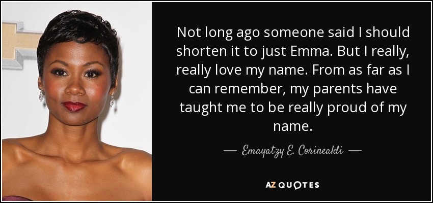 Not long ago someone said I should shorten it to just Emma. But I really, really love my name. From as far as I can remember, my parents have taught me to be really proud of my name. - Emayatzy E. Corinealdi