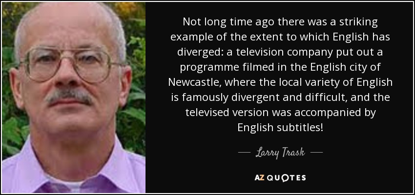 Not long time ago there was a striking example of the extent to which English has diverged: a television company put out a programme filmed in the English city of Newcastle, where the local variety of English is famously divergent and difficult, and the televised version was accompanied by English subtitles! - Larry Trask