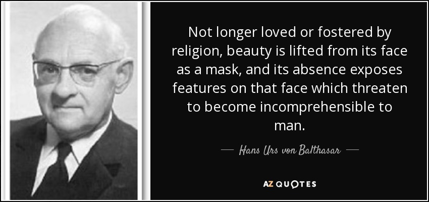 Not longer loved or fostered by religion, beauty is lifted from its face as a mask, and its absence exposes features on that face which threaten to become incomprehensible to man. - Hans Urs von Balthasar