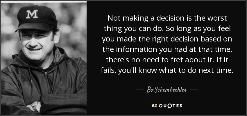 Not making a decision is the worst thing you can do. So long as you feel you made the right decision based on the information you had at that time, there's no need to fret about it. If it fails, you'll know what to do next time. - Bo Schembechler