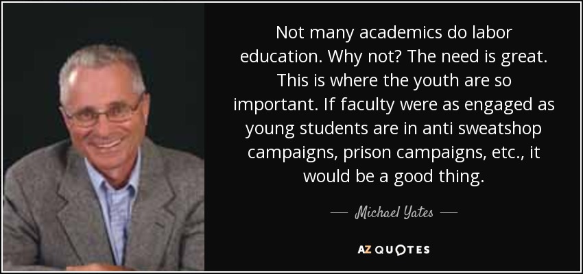 Not many academics do labor education. Why not? The need is great. This is where the youth are so important. If faculty were as engaged as young students are in anti sweatshop campaigns, prison campaigns, etc., it would be a good thing. - Michael Yates