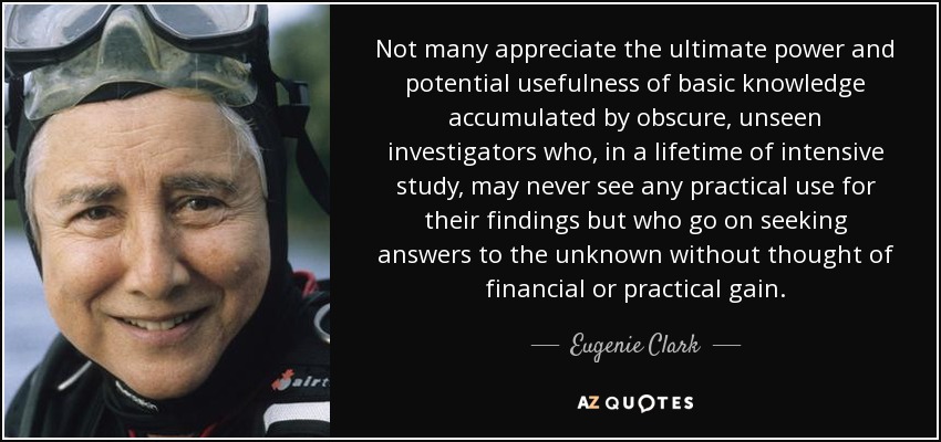 Not many appreciate the ultimate power and potential usefulness of basic knowledge accumulated by obscure, unseen investigators who, in a lifetime of intensive study, may never see any practical use for their findings but who go on seeking answers to the unknown without thought of financial or practical gain. - Eugenie Clark