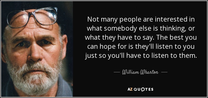 Not many people are interested in what somebody else is thinking, or what they have to say. The best you can hope for is they'll listen to you just so you'll have to listen to them. - William Wharton