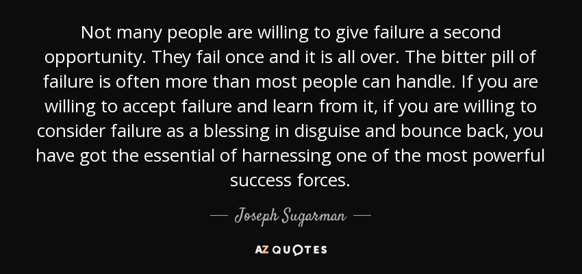 Not many people are willing to give failure a second opportunity. They fail once and it is all over. The bitter pill of failure is often more than most people can handle. If you are willing to accept failure and learn from it, if you are willing to consider failure as a blessing in disguise and bounce back, you have got the essential of harnessing one of the most powerful success forces. - Joseph Sugarman