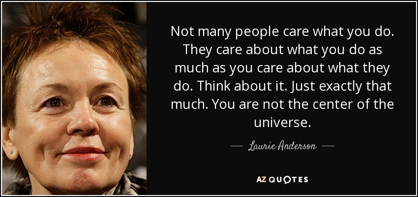Not many people care what you do. They care about what you do as much as you care about what they do. Think about it. Just exactly that much. You are not the center of the universe. - Laurie Anderson