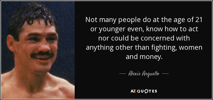 Not many people do at the age of 21 or younger even, know how to act nor could be concerned with anything other than fighting, women and money. - Alexis Arguello