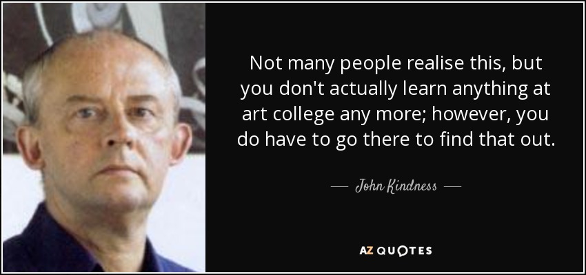 Not many people realise this, but you don't actually learn anything at art college any more; however, you do have to go there to find that out. - John Kindness