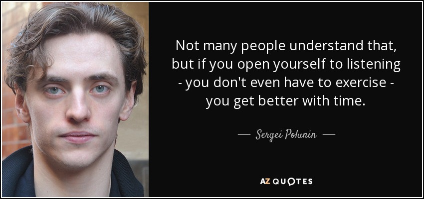 Not many people understand that, but if you open yourself to listening - you don't even have to exercise - you get better with time. - Sergei Polunin