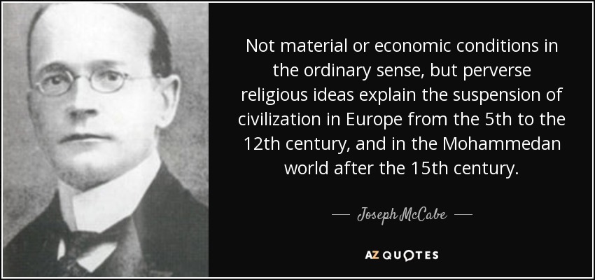 Not material or economic conditions in the ordinary sense, but perverse religious ideas explain the suspension of civilization in Europe from the 5th to the 12th century, and in the Mohammedan world after the 15th century. - Joseph McCabe