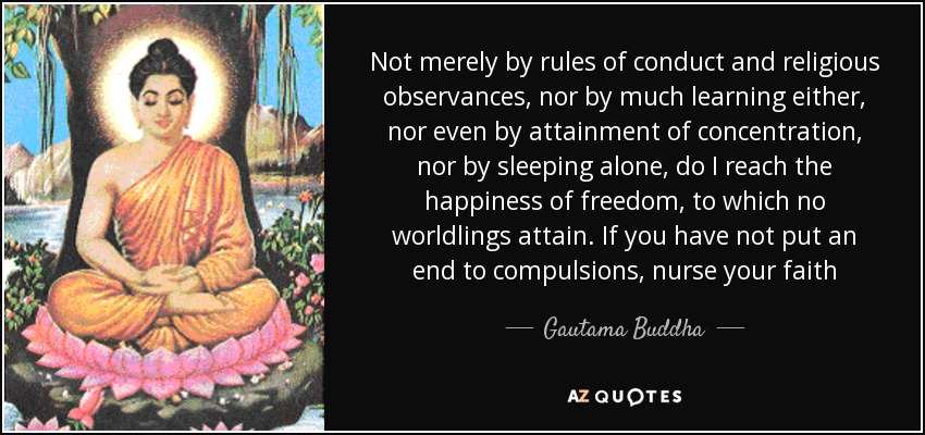 Not merely by rules of conduct and religious observances, nor by much learning either, nor even by attainment of concentration, nor by sleeping alone, do I reach the happiness of freedom, to which no worldlings attain. If you have not put an end to compulsions, nurse your faith - Gautama Buddha
