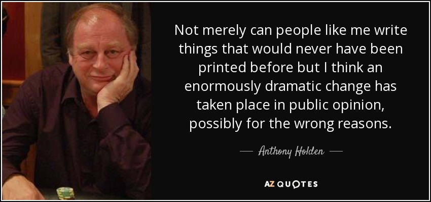 Not merely can people like me write things that would never have been printed before but I think an enormously dramatic change has taken place in public opinion, possibly for the wrong reasons. - Anthony Holden