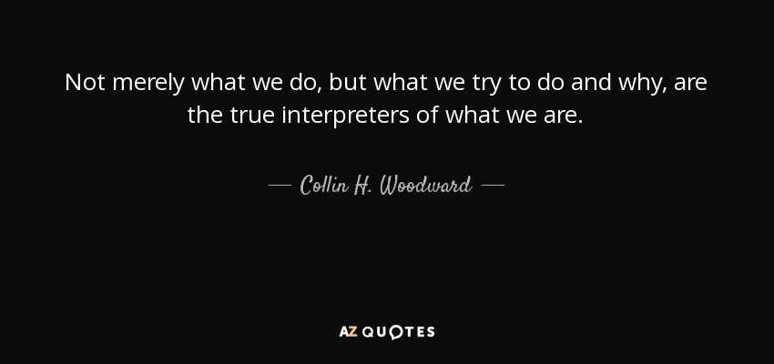 Not merely what we do, but what we try to do and why, are the true interpreters of what we are. - Collin H. Woodward