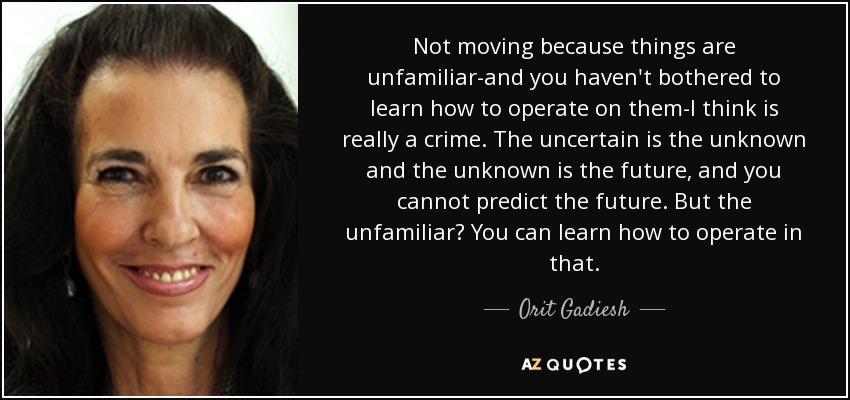 Not moving because things are unfamiliar-and you haven't bothered to learn how to operate on them-I think is really a crime. The uncertain is the unknown and the unknown is the future, and you cannot predict the future. But the unfamiliar? You can learn how to operate in that. - Orit Gadiesh