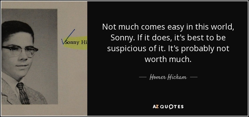 Not much comes easy in this world, Sonny. If it does, it's best to be suspicious of it. It's probably not worth much. - Homer Hickam